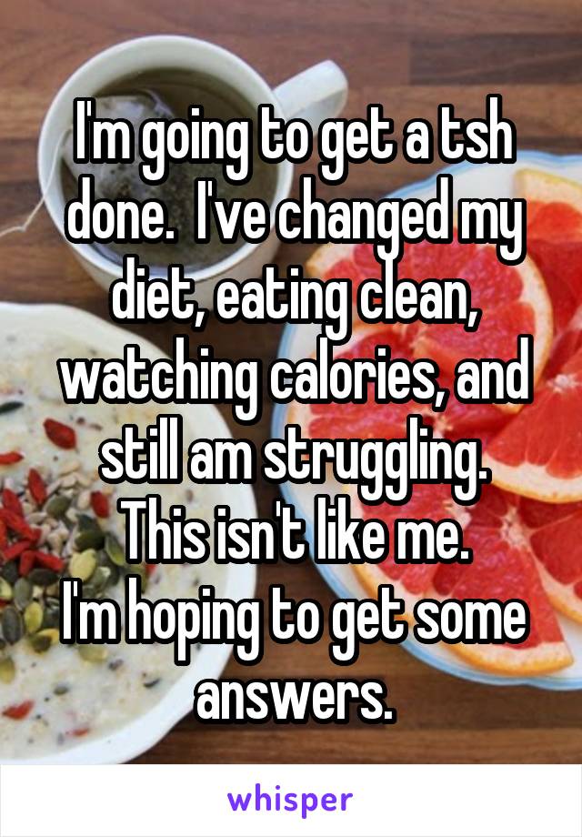 I'm going to get a tsh done.  I've changed my diet, eating clean, watching calories, and still am struggling.
This isn't like me.
I'm hoping to get some answers.