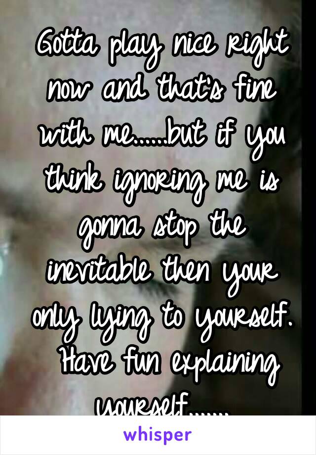 Gotta play nice right now and that's fine with me......but if you think ignoring me is gonna stop the inevitable then your only lying to yourself.  Have fun explaining yourself.......