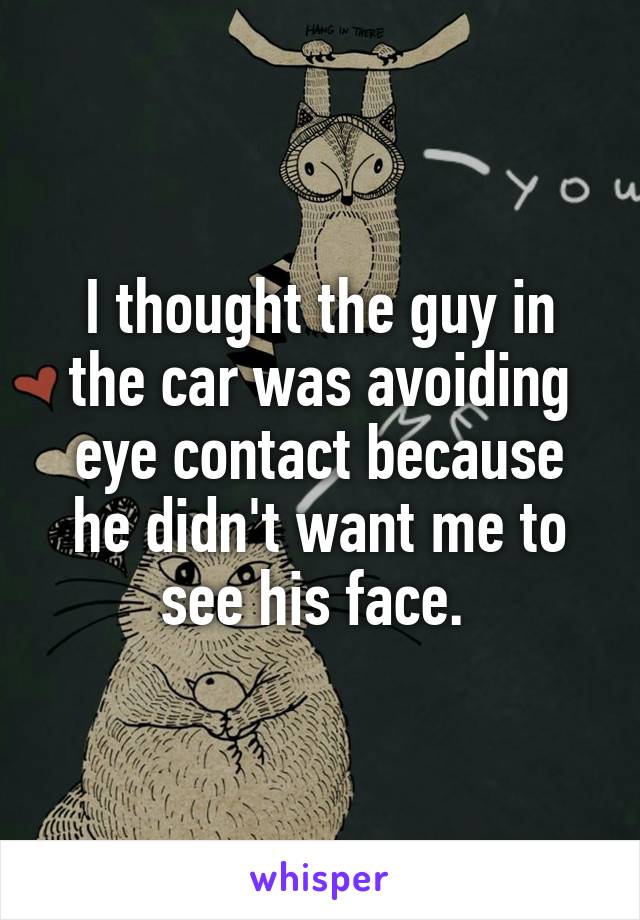 I thought the guy in the car was avoiding eye contact because he didn't want me to see his face. 