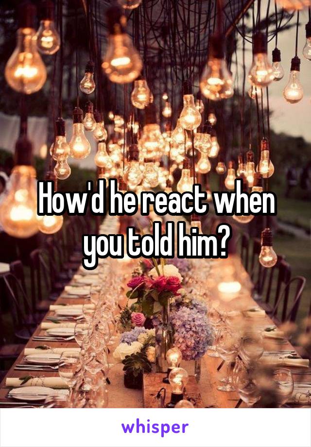 How'd he react when you told him?