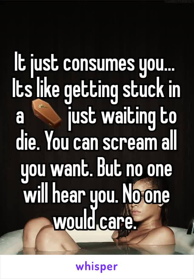 It just consumes you... 
Its like getting stuck in a ⚰ just waiting to die. You can scream all you want. But no one will hear you. No one would care. 