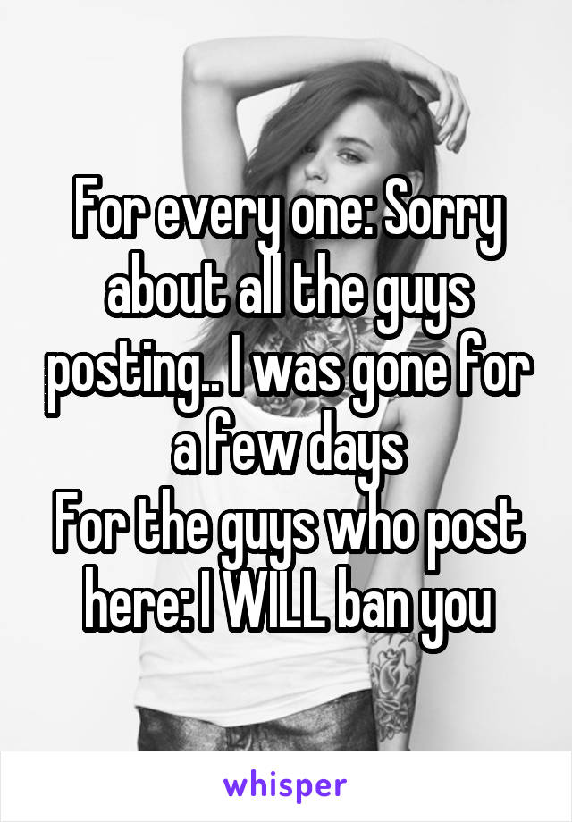 For every one: Sorry about all the guys posting.. I was gone for a few days
For the guys who post here: I WILL ban you