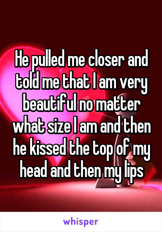 He pulled me closer and told me that I am very beautiful no matter what size I am and then he kissed the top of my head and then my lips