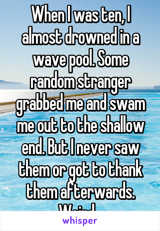 When I was ten, I almost drowned in a wave pool. Some random stranger grabbed me and swam me out to the shallow end. But I never saw them or got to thank them afterwards. Weird...
