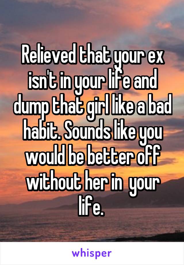 Relieved that your ex isn't in your life and dump that girl like a bad habit. Sounds like you would be better off without her in  your life. 