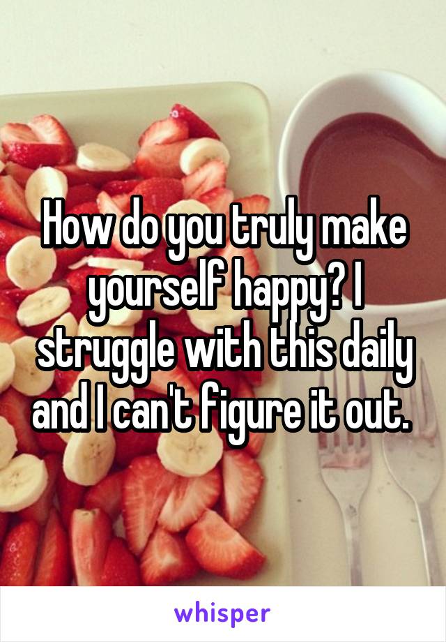 How do you truly make yourself happy? I struggle with this daily and I can't figure it out. 