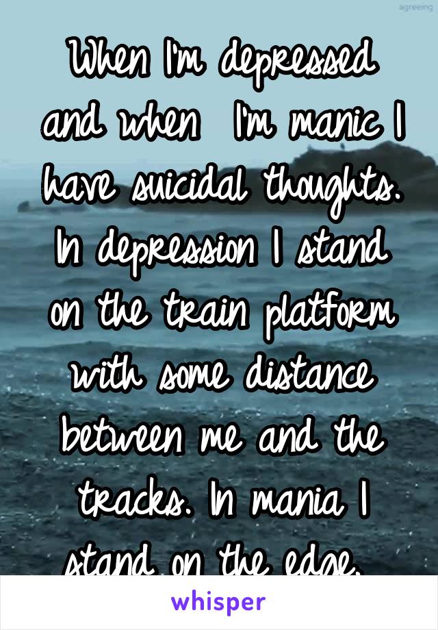 When I'm depressed and when  I'm manic I have suicidal thoughts.
In depression I stand on the train platform with some distance between me and the tracks. In mania I stand on the edge. 