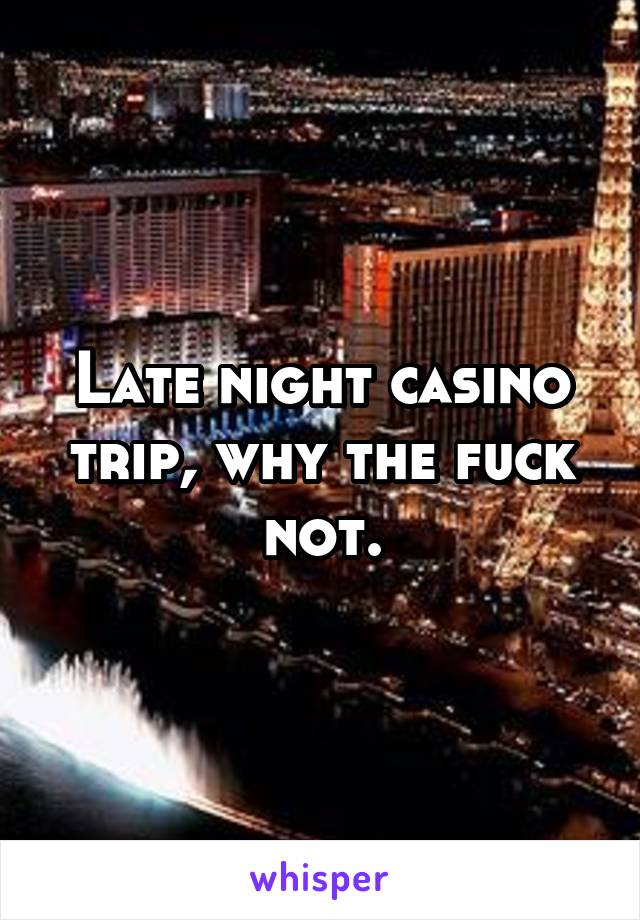 Late night casino trip, why the fuck not.