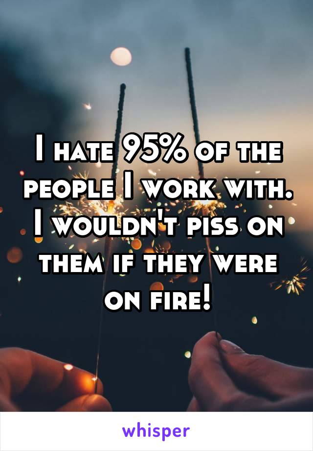 I hate 95% of the people I work with. I wouldn't piss on them if they were on fire!