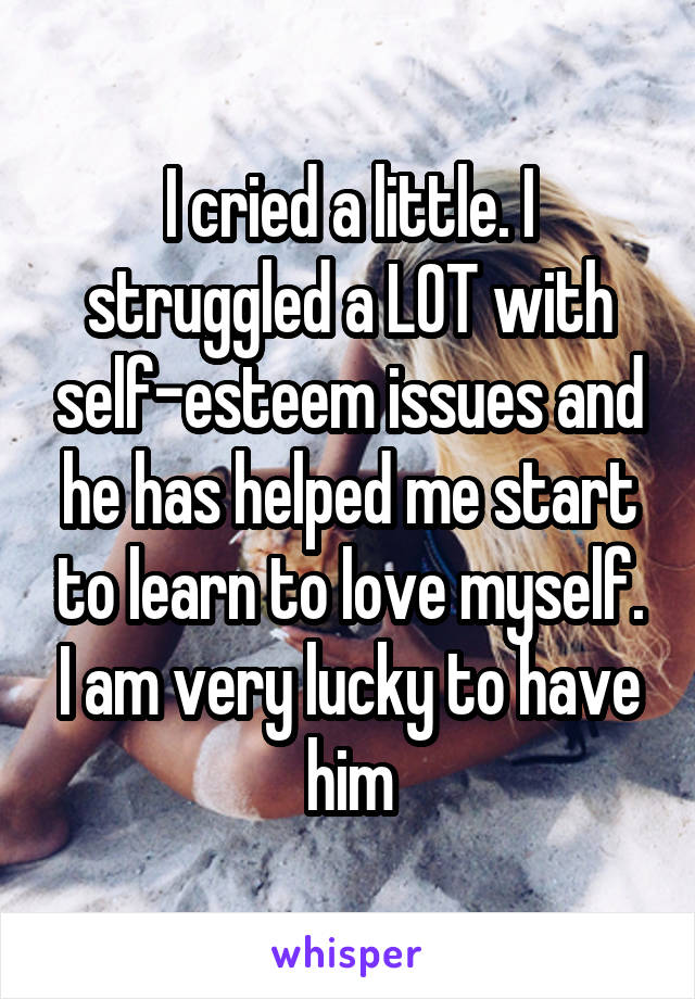 I cried a little. I struggled a LOT with self-esteem issues and he has helped me start to learn to love myself. I am very lucky to have him