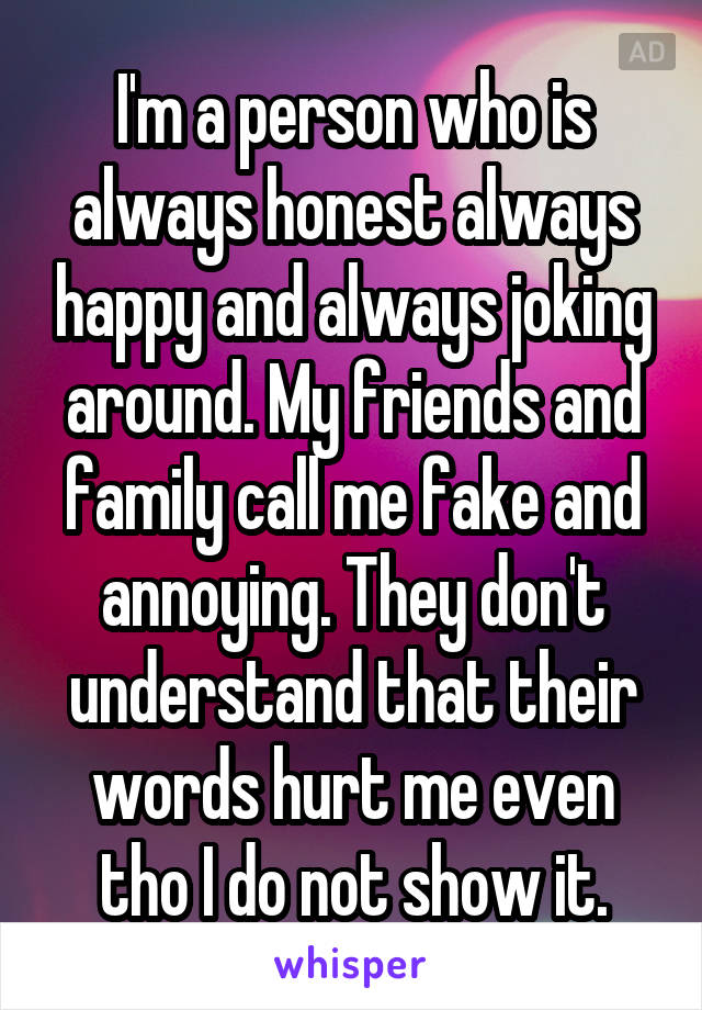 I'm a person who is always honest always happy and always joking around. My friends and family call me fake and annoying. They don't understand that their words hurt me even tho I do not show it.