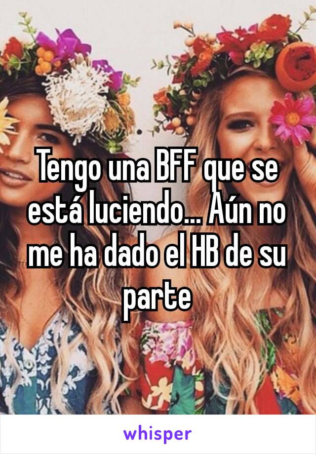 Tengo una BFF que se está luciendo... Aún no me ha dado el HB de su parte