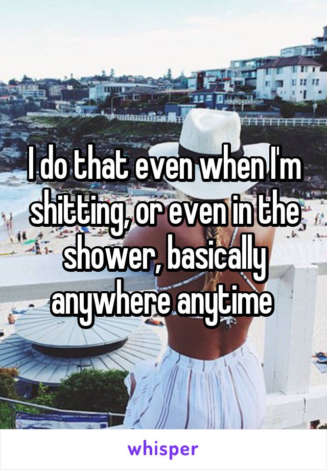 I do that even when I'm shitting, or even in the shower, basically anywhere anytime 