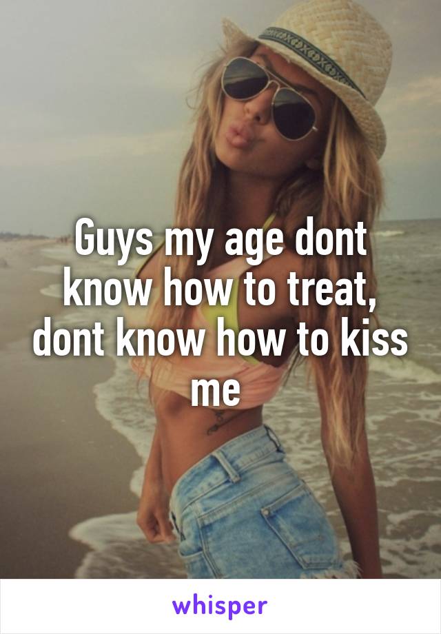 Guys my age dont know how to treat, dont know how to kiss me 