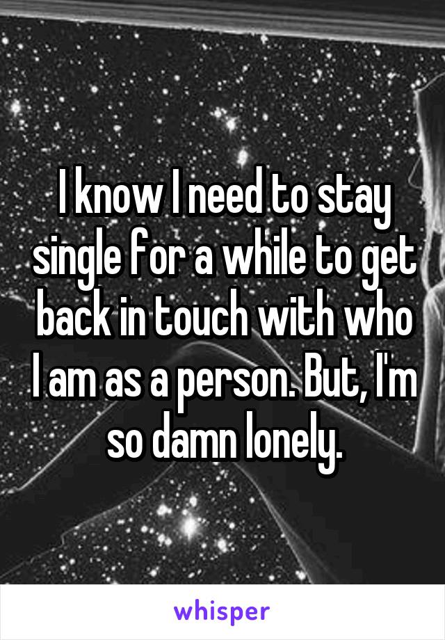 I know I need to stay single for a while to get back in touch with who I am as a person. But, I'm so damn lonely.