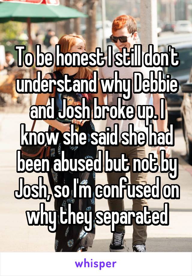 To be honest I still don't understand why Debbie and Josh broke up. I know she said she had been abused but not by Josh, so I'm confused on why they separated