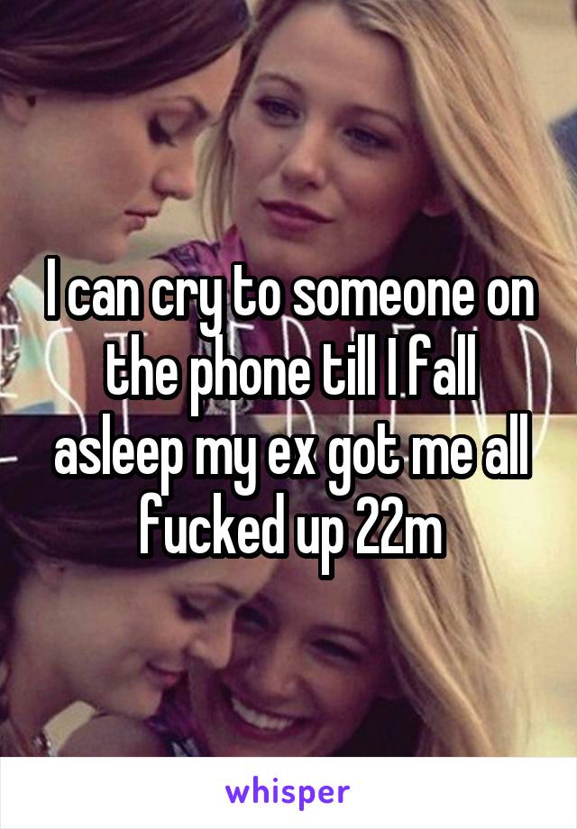 I can cry to someone on the phone till I fall asleep my ex got me all fucked up 22m