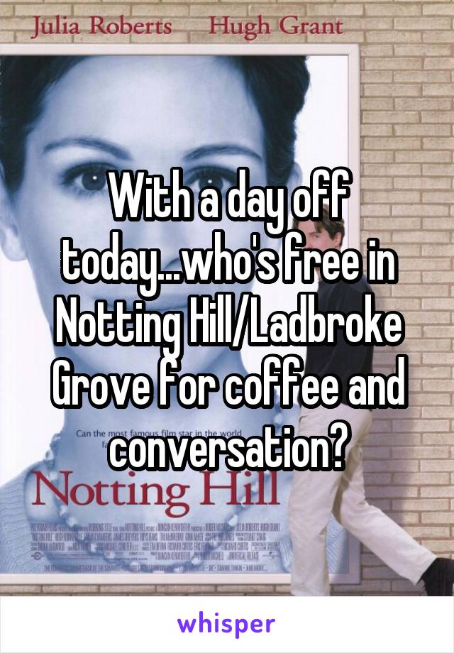 With a day off today...who's free in Notting Hill/Ladbroke Grove for coffee and conversation?