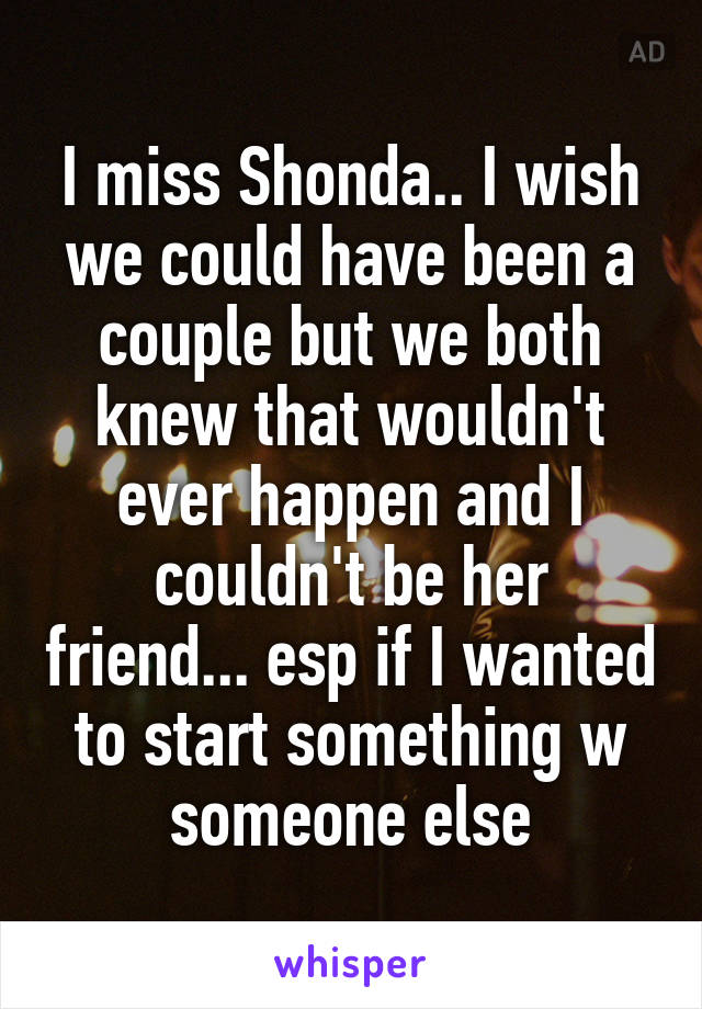 I miss Shonda.. I wish we could have been a couple but we both knew that wouldn't ever happen and I couldn't be her friend... esp if I wanted to start something w someone else