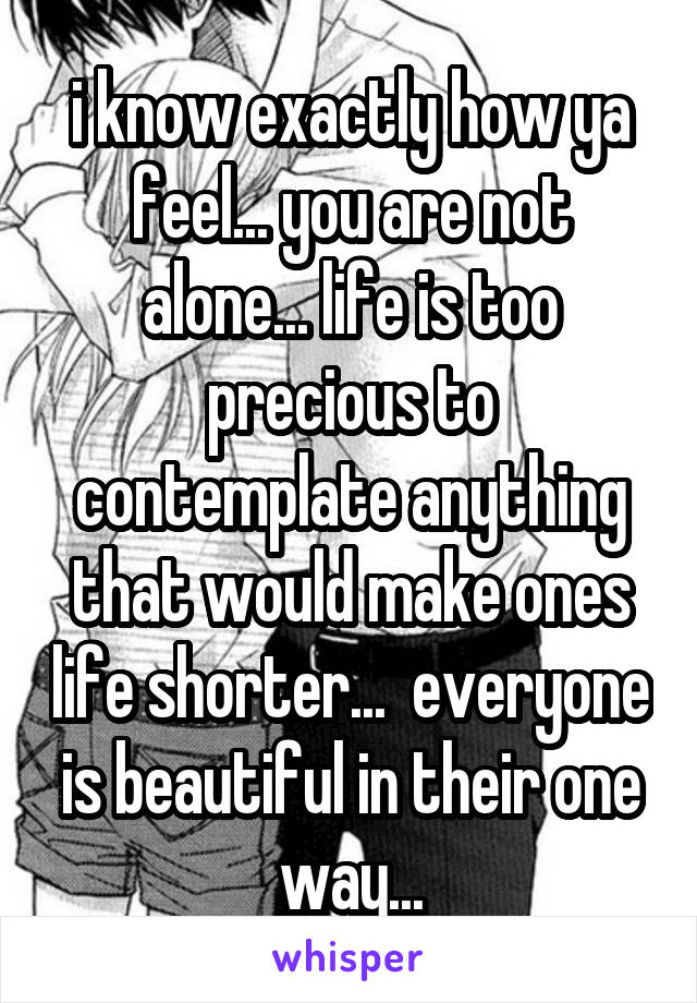 i know exactly how ya feel... you are not alone... life is too precious to contemplate anything that would make ones life shorter...  everyone is beautiful in their one way...