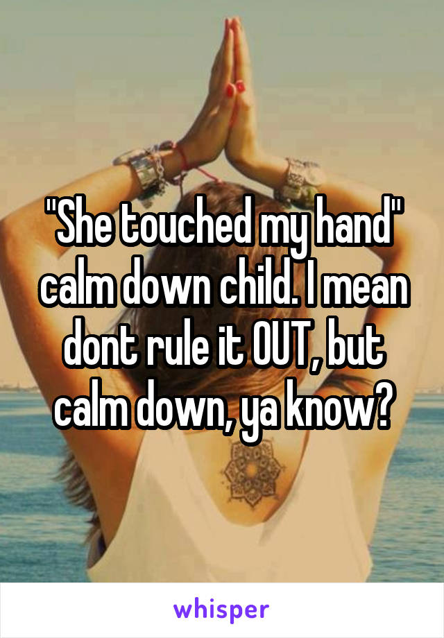 "She touched my hand" calm down child. I mean dont rule it OUT, but calm down, ya know?