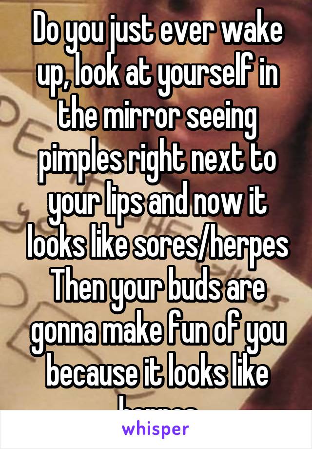 Do you just ever wake up, look at yourself in the mirror seeing pimples right next to your lips and now it looks like sores/herpes Then your buds are gonna make fun of you because it looks like herpes