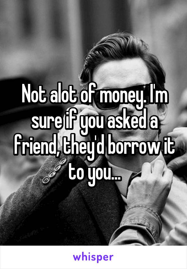 Not alot of money. I'm sure if you asked a friend, they'd borrow it to you...