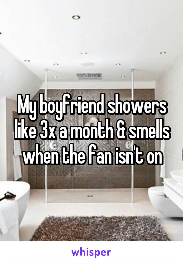 My boyfriend showers like 3x a month & smells when the fan isn't on