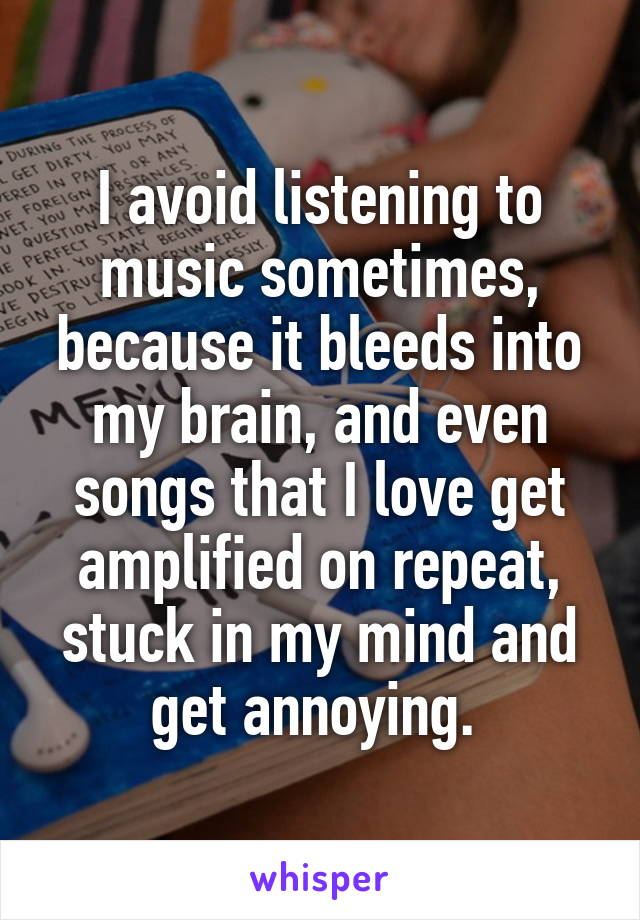 I avoid listening to music sometimes, because it bleeds into my brain, and even songs that I love get amplified on repeat, stuck in my mind and get annoying. 