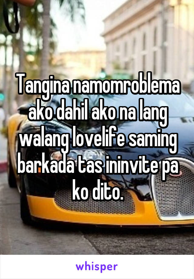 Tangina namomroblema ako dahil ako na lang walang lovelife saming barkada tas ininvite pa ko dito.