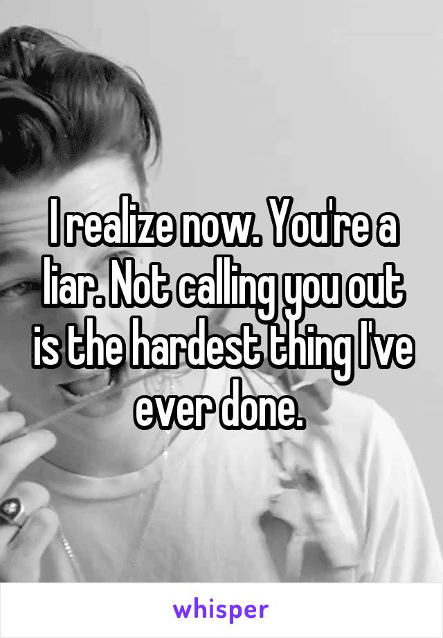 I realize now. You're a liar. Not calling you out is the hardest thing I've ever done. 