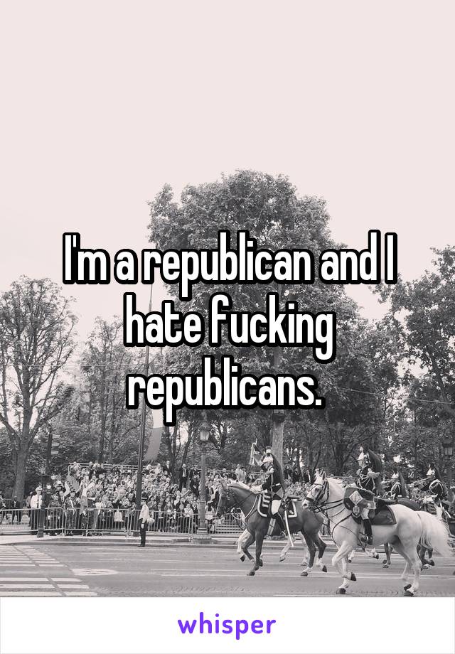 I'm a republican and I hate fucking republicans. 