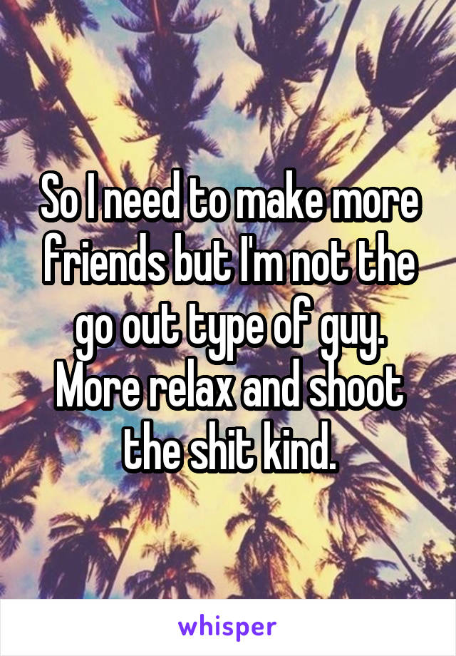 So I need to make more friends but I'm not the go out type of guy. More relax and shoot the shit kind.