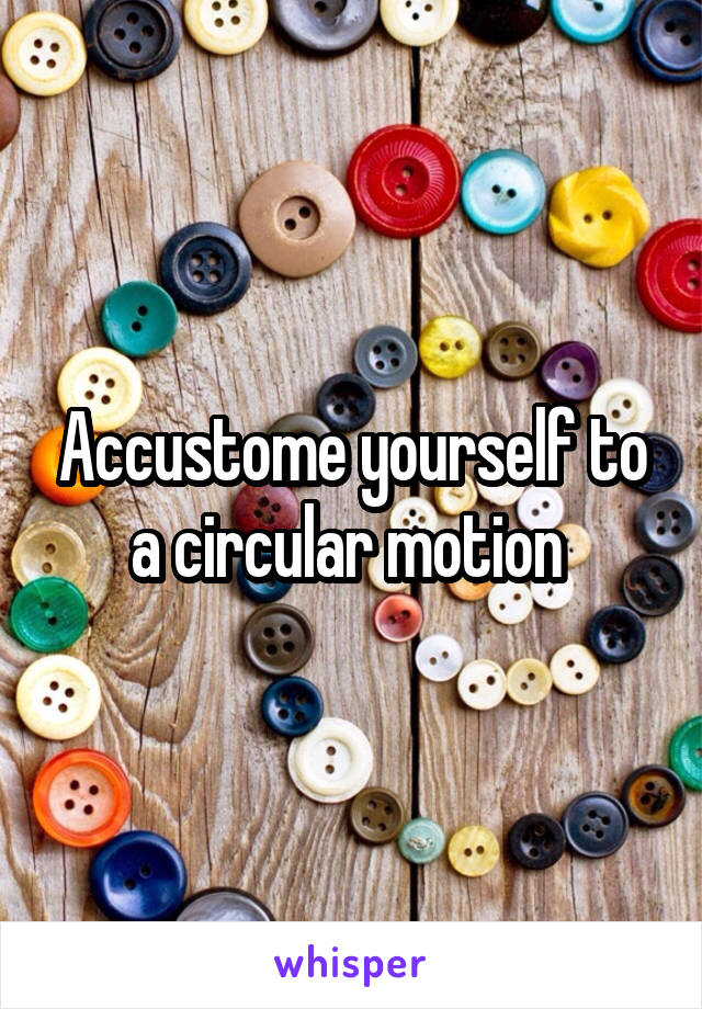 Accustome yourself to a circular motion 