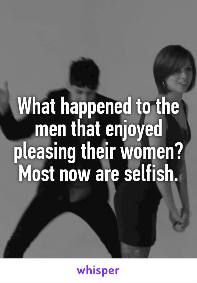 What happened to the men that enjoyed pleasing their women? Most now are selfish.