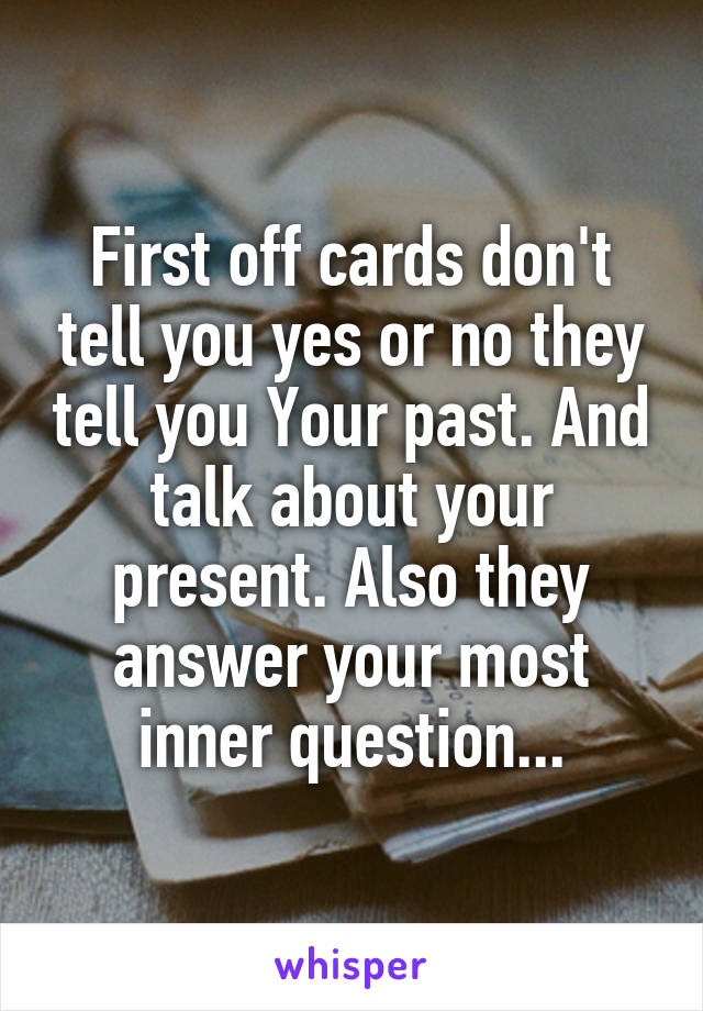 First off cards don't tell you yes or no they tell you Your past. And talk about your present. Also they answer your most inner question...
