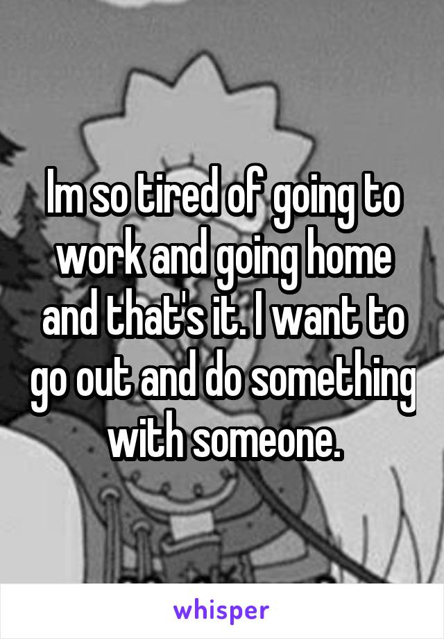 Im so tired of going to work and going home and that's it. I want to go out and do something with someone.