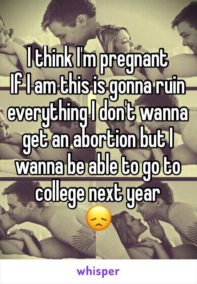 I think I'm pregnant 
If I am this is gonna ruin everything I don't wanna get an abortion but I wanna be able to go to college next year 
😞