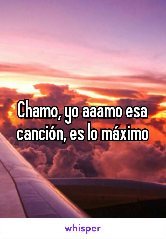 Chamo, yo aaamo esa canción, es lo máximo