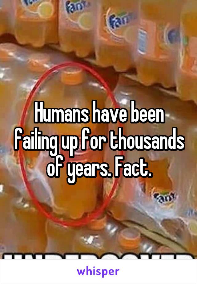 Humans have been failing up for thousands of years. Fact.
