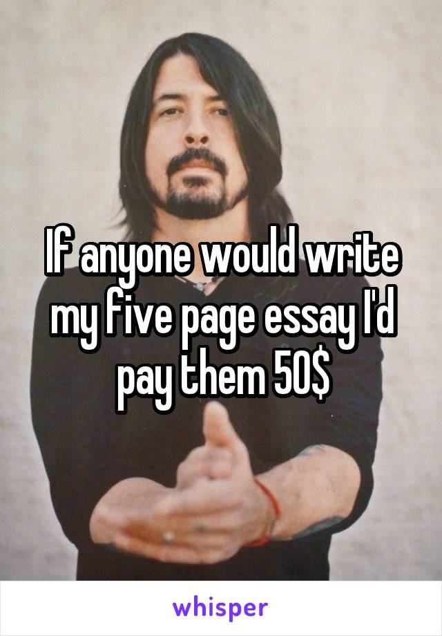 If anyone would write my five page essay I'd pay them 50$