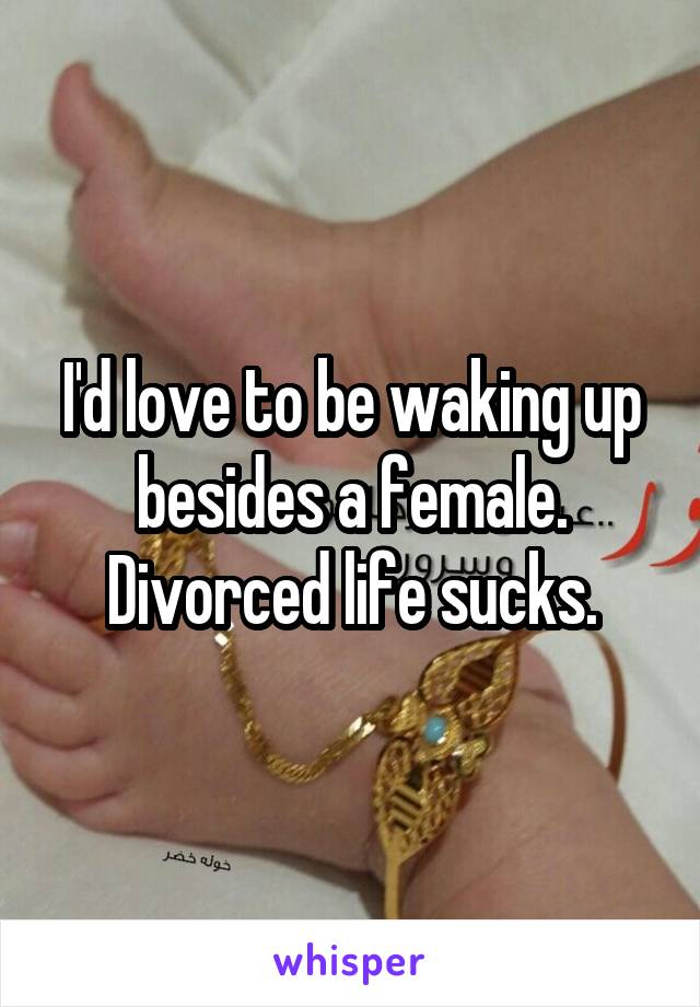 I'd love to be waking up besides a female. Divorced life sucks.