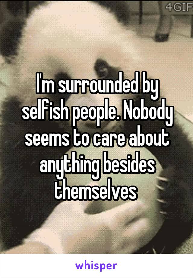 I'm surrounded by selfish people. Nobody seems to care about anything besides themselves 