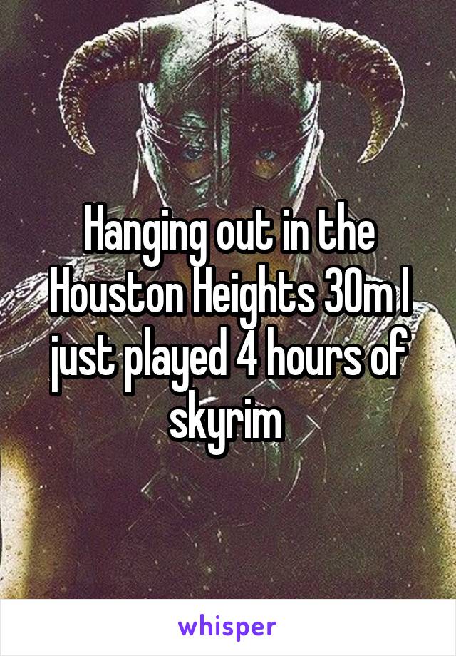 Hanging out in the Houston Heights 30m I just played 4 hours of skyrim 