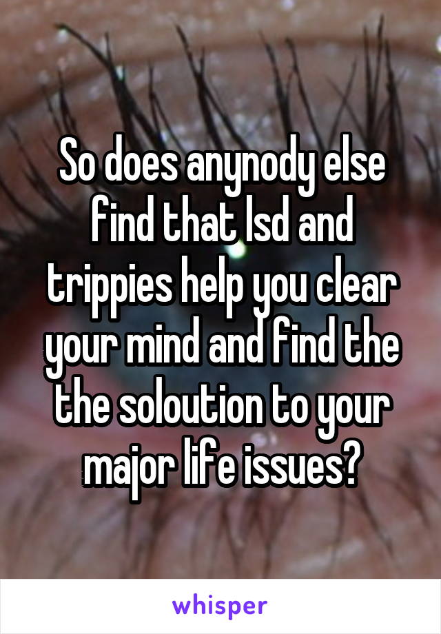 So does anynody else find that lsd and trippies help you clear your mind and find the the soloution to your major life issues?