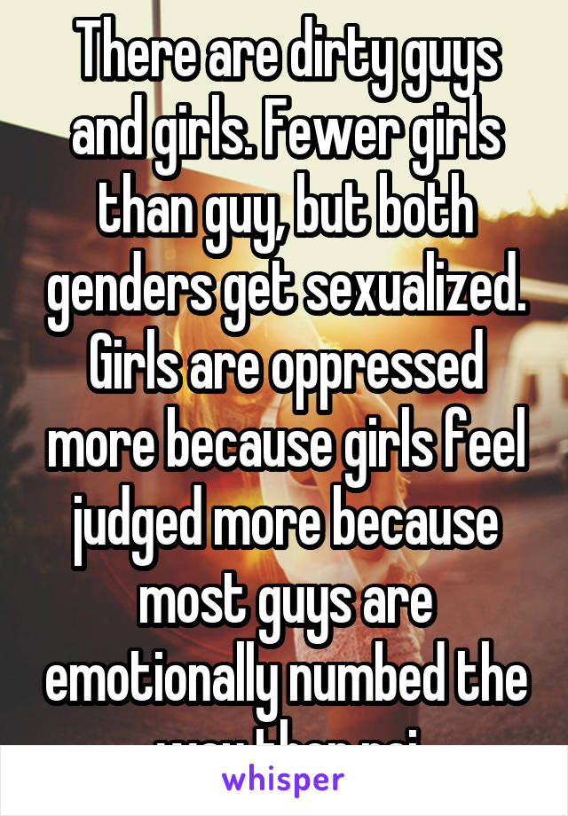 There are dirty guys and girls. Fewer girls than guy, but both genders get sexualized. Girls are oppressed more because girls feel judged more because most guys are emotionally numbed the way ther rai