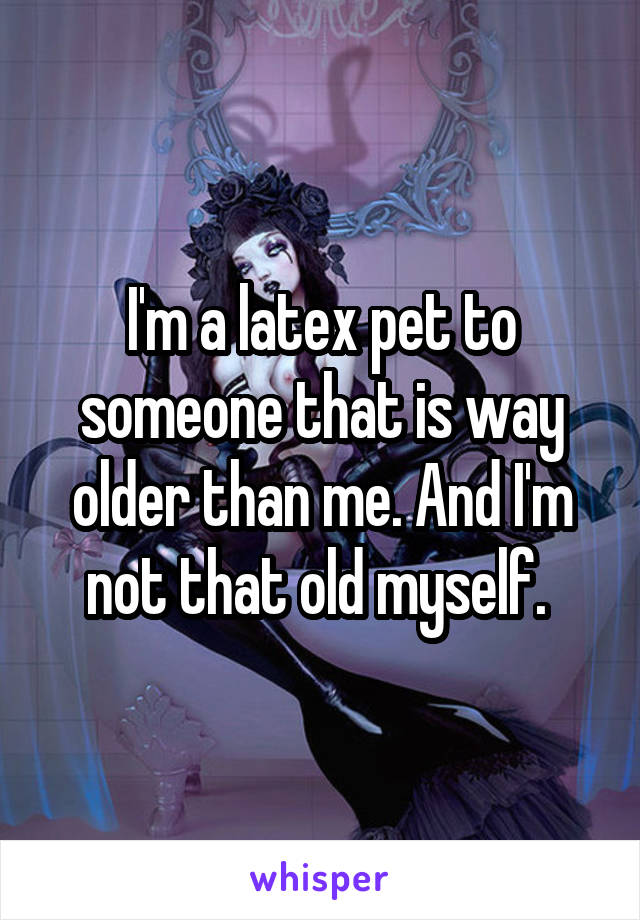 I'm a latex pet to someone that is way older than me. And I'm not that old myself. 