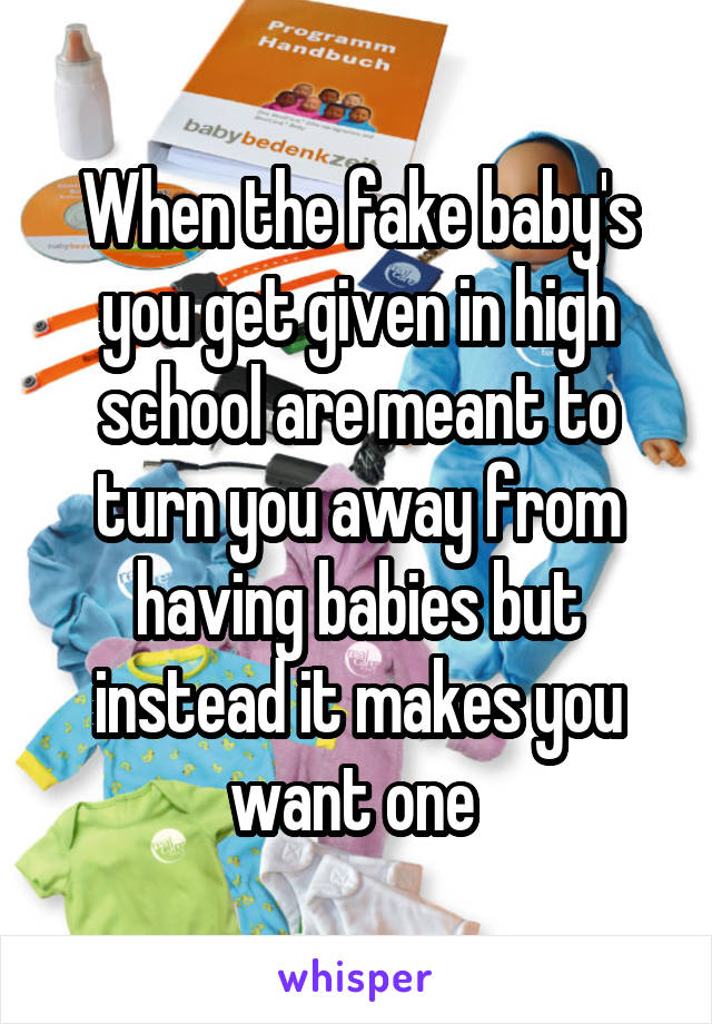 When the fake baby's you get given in high school are meant to turn you away from having babies but instead it makes you want one 