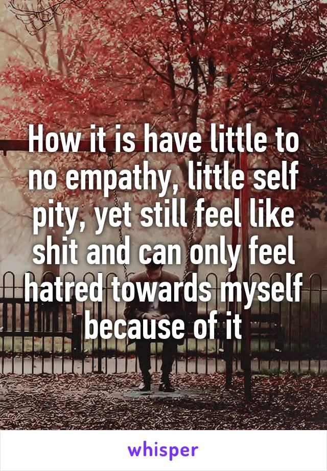 How it is have little to no empathy, little self pity, yet still feel like shit and can only feel hatred towards myself because of it