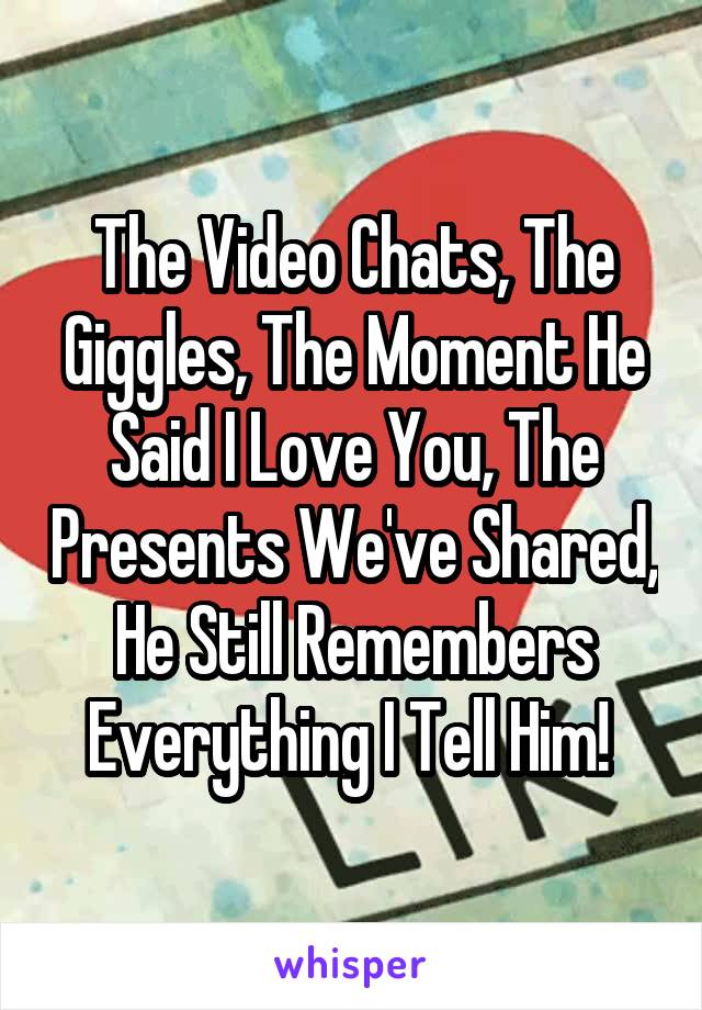 The Video Chats, The Giggles, The Moment He Said I Love You, The Presents We've Shared, He Still Remembers Everything I Tell Him! 